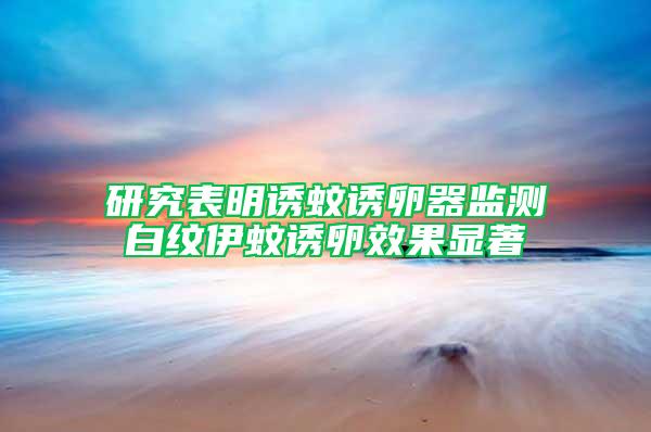 研究表明誘蚊誘卵器監(jiān)測白紋伊蚊誘卵效果顯著