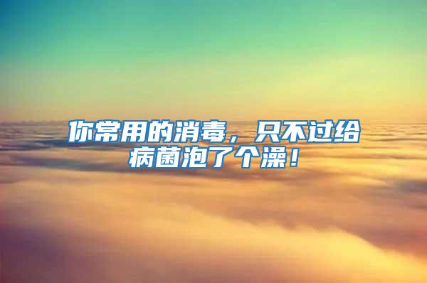 你常用的消毒，只不過給病菌泡了個澡！