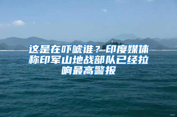 這是在嚇唬誰(shuí)？印度媒體稱(chēng)印軍山地戰(zhàn)部隊(duì)已經(jīng)拉響最高警報(bào)
