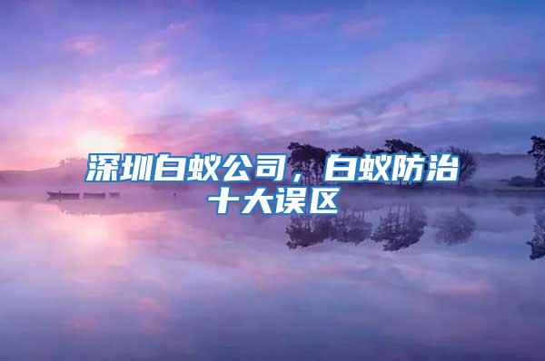 深圳白蟻公司，白蟻防治十大誤區(qū)