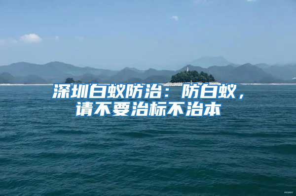 深圳白蟻防治：防白蟻，請(qǐng)不要治標(biāo)不治本